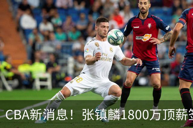 CBA新消息！张镇麟1800万顶薪签约，范子铭主动申请交易加盟劲旅